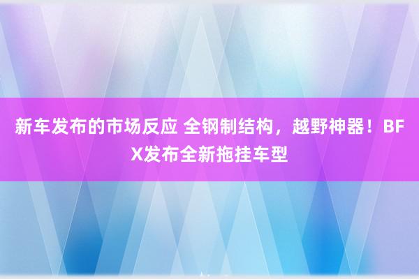 新车发布的市场反应 全钢制结构，越野神器！BFX发布全新拖挂车型