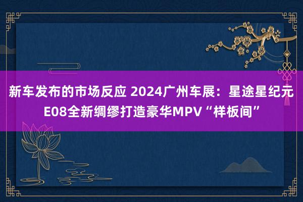 新车发布的市场反应 2024广州车展：星途星纪元E08全新绸缪打造豪华MPV“样板间”