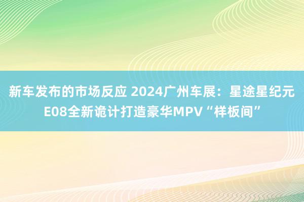 新车发布的市场反应 2024广州车展：星途星纪元E08全新诡计打造豪华MPV“样板间”