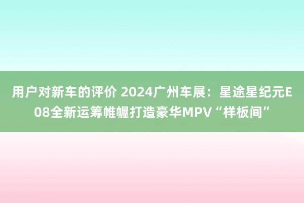 用户对新车的评价 2024广州车展：星途星纪元E08全新运筹帷幄打造豪华MPV“样板间”