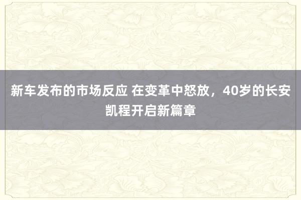 新车发布的市场反应 在变革中怒放，40岁的长安凯程开启新篇章