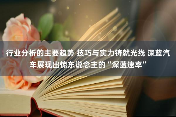 行业分析的主要趋势 技巧与实力铸就光线 深蓝汽车展现出惊东说念主的“深蓝速率”