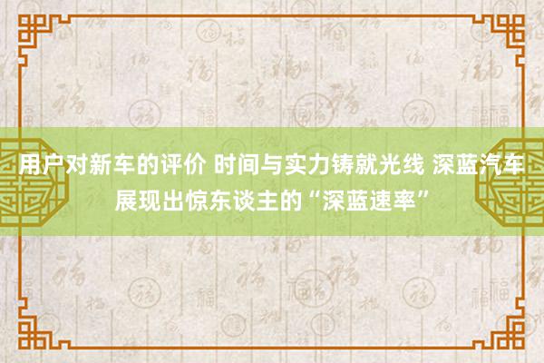 用户对新车的评价 时间与实力铸就光线 深蓝汽车展现出惊东谈主的“深蓝速率”