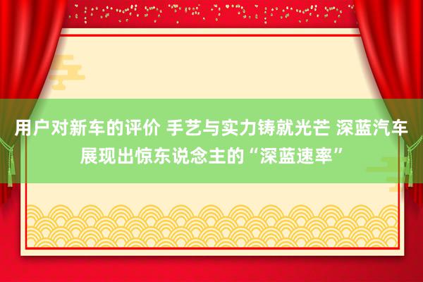 用户对新车的评价 手艺与实力铸就光芒 深蓝汽车展现出惊东说念主的“深蓝速率”