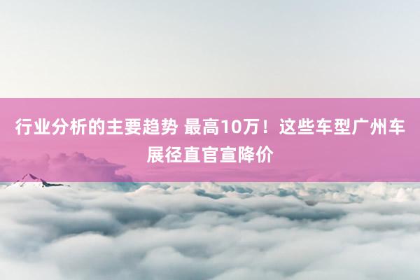 行业分析的主要趋势 最高10万！这些车型广州车展径直官宣降价