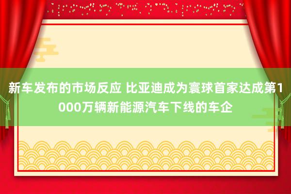 新车发布的市场反应 比亚迪成为寰球首家达成第1000万辆新能源汽车下线的车企