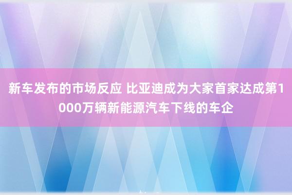 新车发布的市场反应 比亚迪成为大家首家达成第1000万辆新能源汽车下线的车企