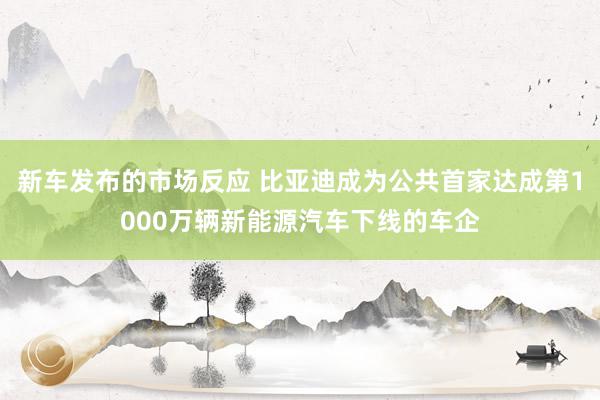 新车发布的市场反应 比亚迪成为公共首家达成第1000万辆新能源汽车下线的车企