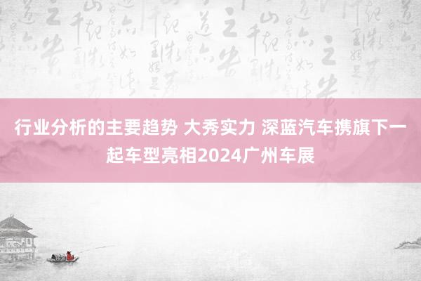 行业分析的主要趋势 大秀实力 深蓝汽车携旗下一起车型亮相2024广州车展