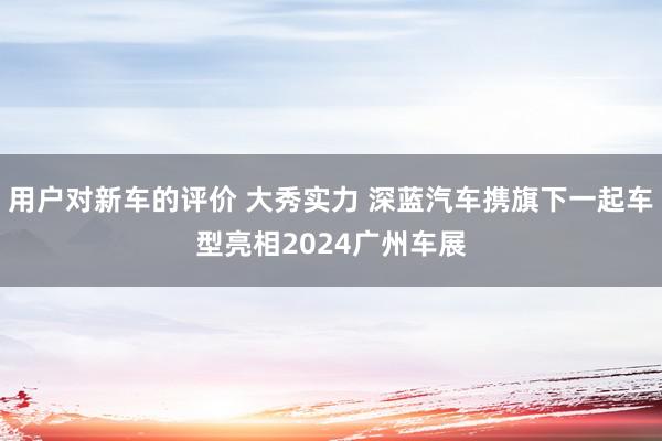 用户对新车的评价 大秀实力 深蓝汽车携旗下一起车型亮相2024广州车展