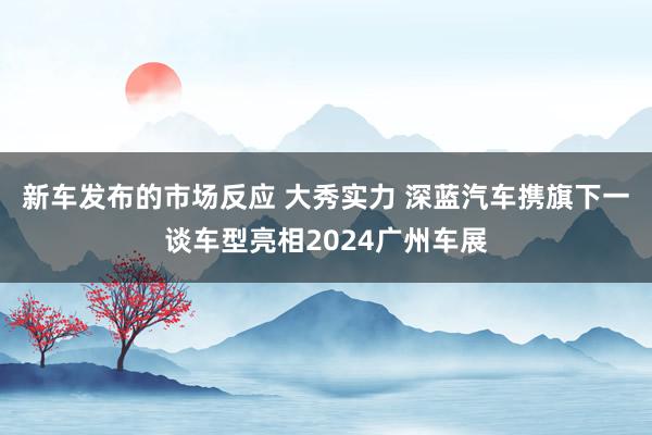 新车发布的市场反应 大秀实力 深蓝汽车携旗下一谈车型亮相2024广州车展