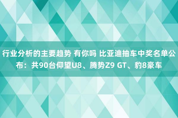 行业分析的主要趋势 有你吗 比亚迪抽车中奖名单公布：共90台仰望U8、腾势Z9 GT、豹8豪车