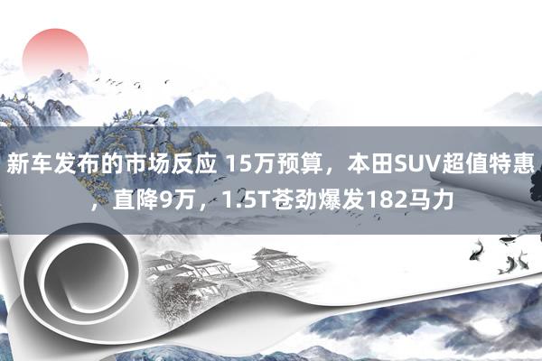 新车发布的市场反应 15万预算，本田SUV超值特惠，直降9万，1.5T苍劲爆发182马力