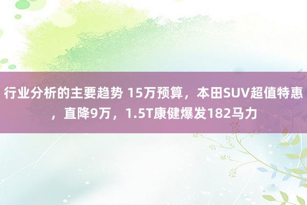 行业分析的主要趋势 15万预算，本田SUV超值特惠，直降9万，1.5T康健爆发182马力