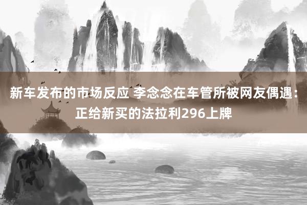 新车发布的市场反应 李念念在车管所被网友偶遇：正给新买的法拉利296上牌