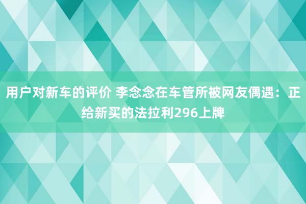 用户对新车的评价 李念念在车管所被网友偶遇：正给新买的法拉利296上牌