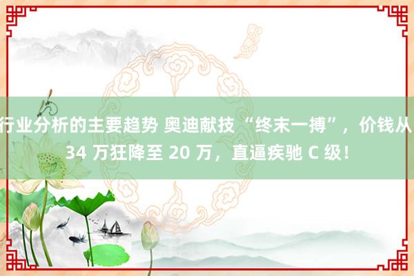 行业分析的主要趋势 奥迪献技 “终末一搏”，价钱从 34 万狂降至 20 万，直逼疾驰 C 级！