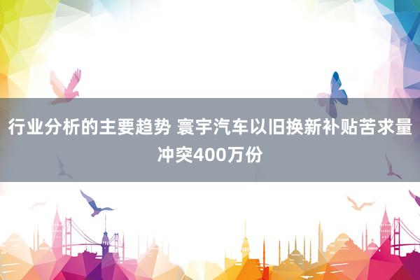 行业分析的主要趋势 寰宇汽车以旧换新补贴苦求量冲突400万份