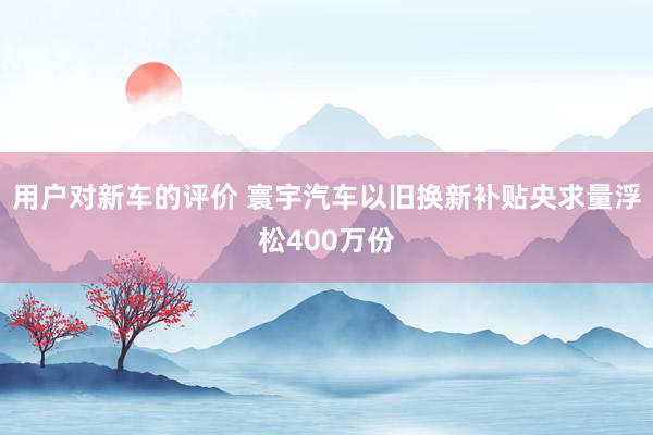 用户对新车的评价 寰宇汽车以旧换新补贴央求量浮松400万份