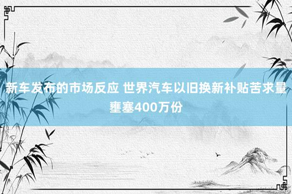 新车发布的市场反应 世界汽车以旧换新补贴苦求量壅塞400万份