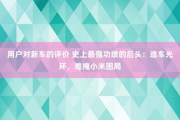 用户对新车的评价 史上最强功绩的后头：造车光环，难掩小米困局