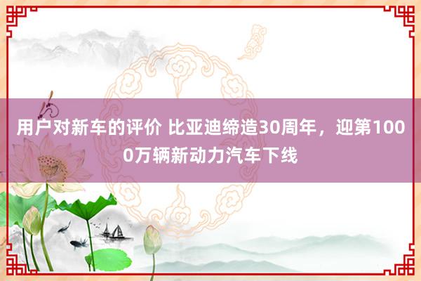 用户对新车的评价 比亚迪缔造30周年，迎第1000万辆新动力汽车下线