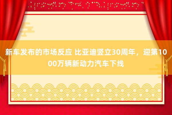 新车发布的市场反应 比亚迪竖立30周年，迎第1000万辆新动力汽车下线