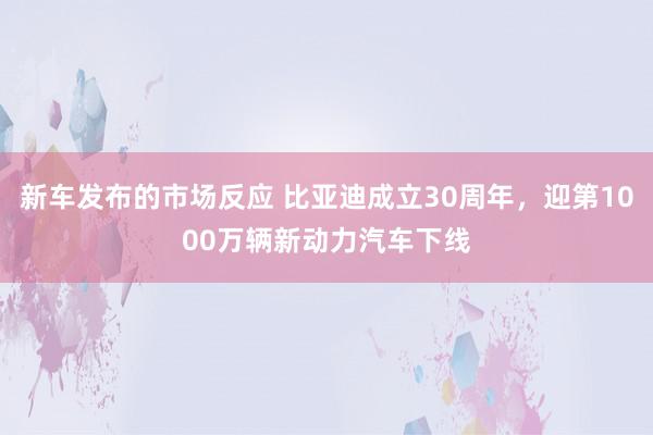 新车发布的市场反应 比亚迪成立30周年，迎第1000万辆新动力汽车下线