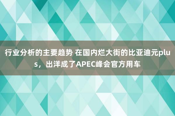 行业分析的主要趋势 在国内烂大街的比亚迪元plus，出洋成了APEC峰会官方用车