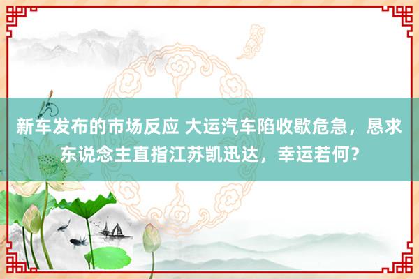 新车发布的市场反应 大运汽车陷收歇危急，恳求东说念主直指江苏凯迅达，幸运若何？