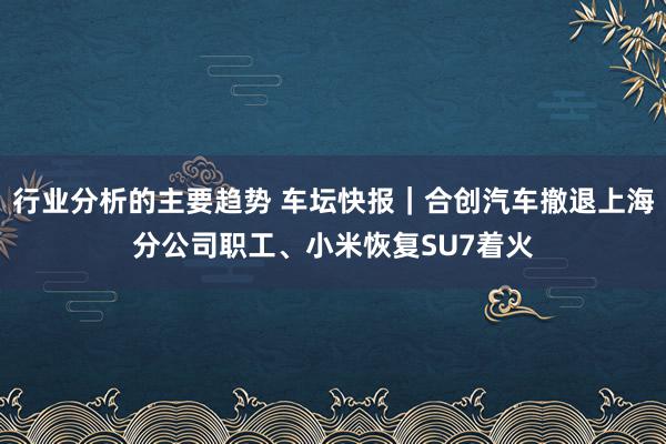 行业分析的主要趋势 车坛快报｜合创汽车撤退上海分公司职工、小米恢复SU7着火