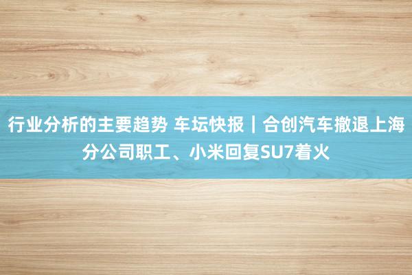 行业分析的主要趋势 车坛快报｜合创汽车撤退上海分公司职工、小米回复SU7着火