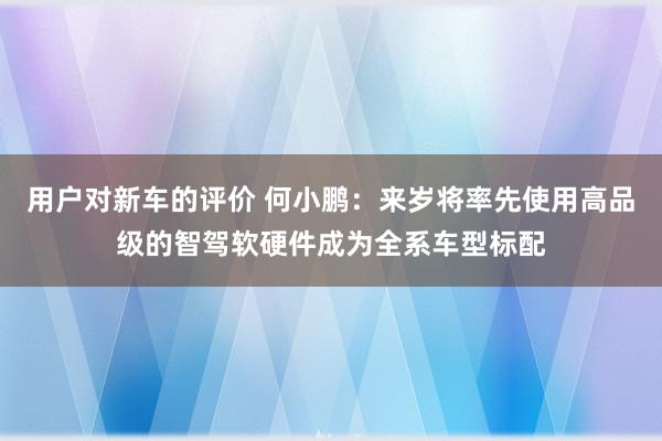 用户对新车的评价 何小鹏：来岁将率先使用高品级的智驾软硬件成为全系车型标配