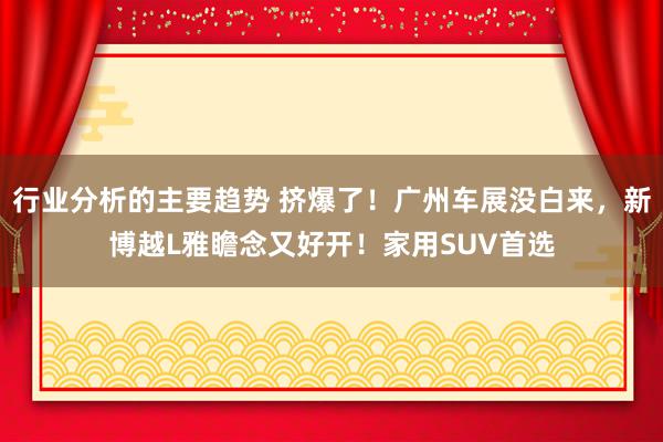 行业分析的主要趋势 挤爆了！广州车展没白来，新博越L雅瞻念又好开！家用SUV首选