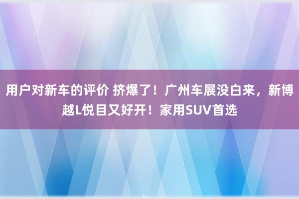 用户对新车的评价 挤爆了！广州车展没白来，新博越L悦目又好开！家用SUV首选