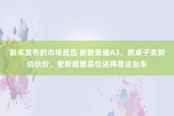 新车发布的市场反应 新款奥迪A3，掀桌子卖到结伙价，密斯姐要品位还得是这台车