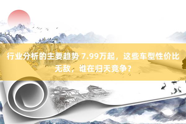 行业分析的主要趋势 7.99万起，这些车型性价比无敌，谁在归天竞争？