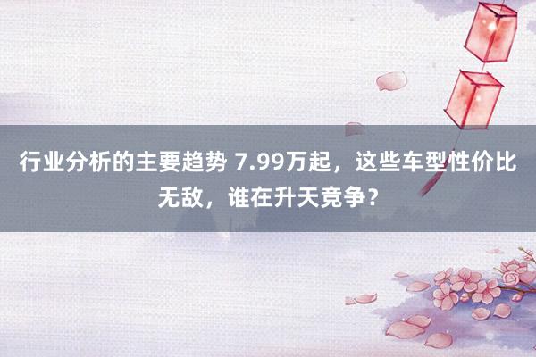 行业分析的主要趋势 7.99万起，这些车型性价比无敌，谁在升天竞争？