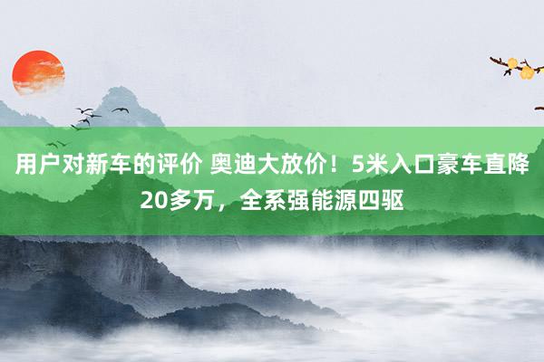 用户对新车的评价 奥迪大放价！5米入口豪车直降20多万，全系强能源四驱