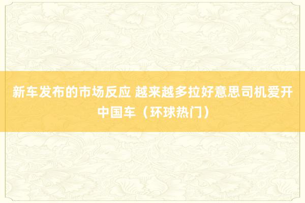 新车发布的市场反应 越来越多拉好意思司机爱开中国车（环球热门）