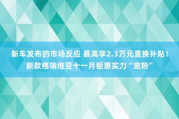 新车发布的市场反应 最高享2.3万元置换补贴！新款格瑞维亚十一月钜惠实力“宠粉”