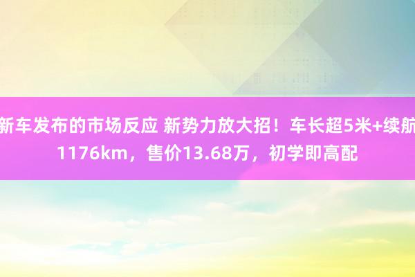 新车发布的市场反应 新势力放大招！车长超5米+续航1176km，售价13.68万，初学即高配