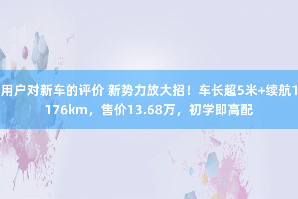 用户对新车的评价 新势力放大招！车长超5米+续航1176km，售价13.68万，初学即高配