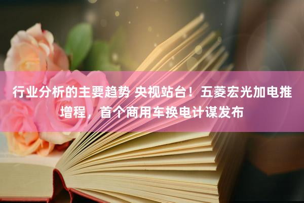 行业分析的主要趋势 央视站台！五菱宏光加电推增程，首个商用车换电计谋发布