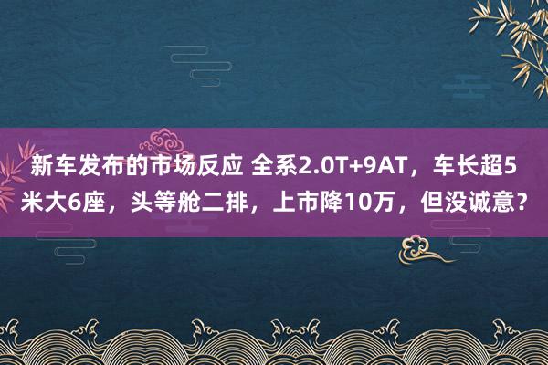 新车发布的市场反应 全系2.0T+9AT，车长超5米大6座，头等舱二排，上市降10万，但没诚意？