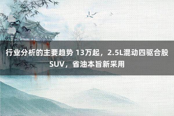 行业分析的主要趋势 13万起，2.5L混动四驱合股SUV，省油本旨新采用