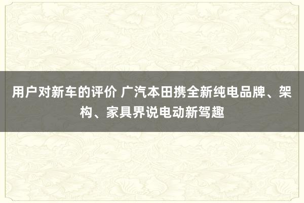 用户对新车的评价 广汽本田携全新纯电品牌、架构、家具界说电动新驾趣