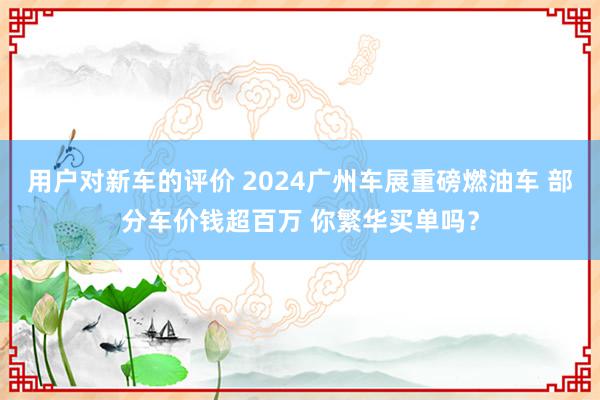 用户对新车的评价 2024广州车展重磅燃油车 部分车价钱超百万 你繁华买单吗？