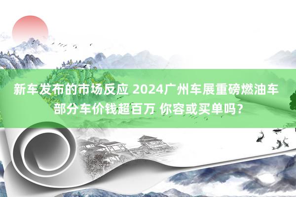 新车发布的市场反应 2024广州车展重磅燃油车 部分车价钱超百万 你容或买单吗？