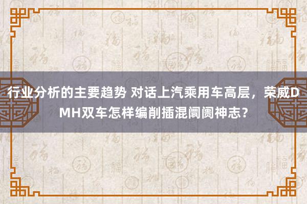 行业分析的主要趋势 对话上汽乘用车高层，荣威DMH双车怎样编削插混阛阓神志？